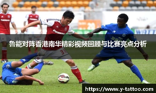 鲁能对阵香港南华精彩视频回顾与比赛亮点分析