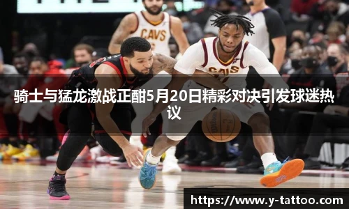 骑士与猛龙激战正酣5月20日精彩对决引发球迷热议